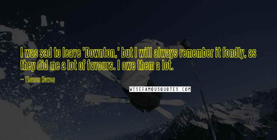 Thomas Howes Quotes: I was sad to leave 'Downton,' but I will always remember it fondly, as they did me a lot of favours. I owe them a lot.