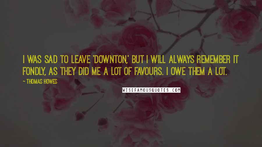 Thomas Howes Quotes: I was sad to leave 'Downton,' but I will always remember it fondly, as they did me a lot of favours. I owe them a lot.