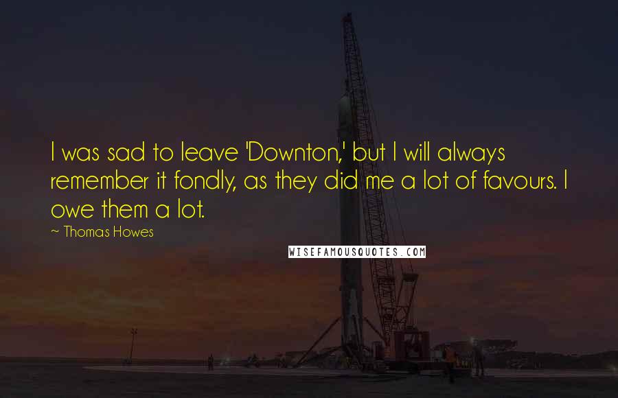 Thomas Howes Quotes: I was sad to leave 'Downton,' but I will always remember it fondly, as they did me a lot of favours. I owe them a lot.