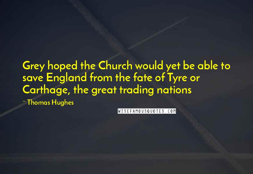 Thomas Hughes Quotes: Grey hoped the Church would yet be able to save England from the fate of Tyre or Carthage, the great trading nations