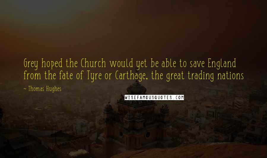 Thomas Hughes Quotes: Grey hoped the Church would yet be able to save England from the fate of Tyre or Carthage, the great trading nations