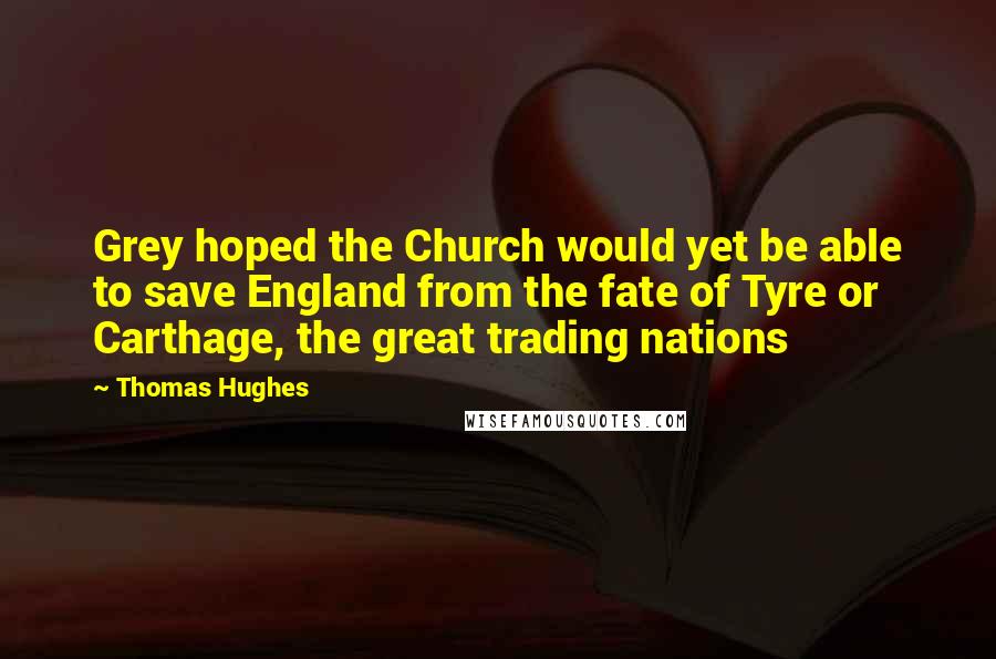 Thomas Hughes Quotes: Grey hoped the Church would yet be able to save England from the fate of Tyre or Carthage, the great trading nations