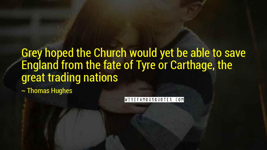 Thomas Hughes Quotes: Grey hoped the Church would yet be able to save England from the fate of Tyre or Carthage, the great trading nations