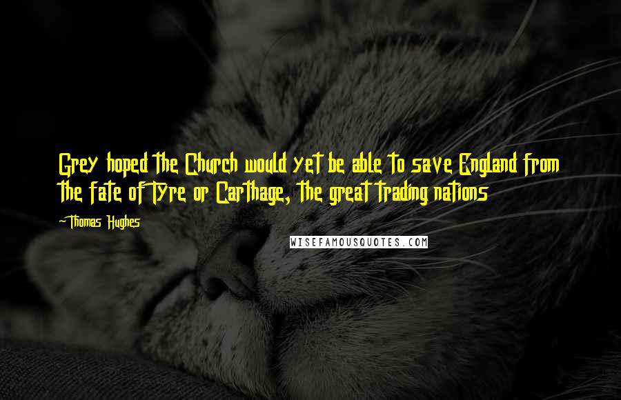 Thomas Hughes Quotes: Grey hoped the Church would yet be able to save England from the fate of Tyre or Carthage, the great trading nations