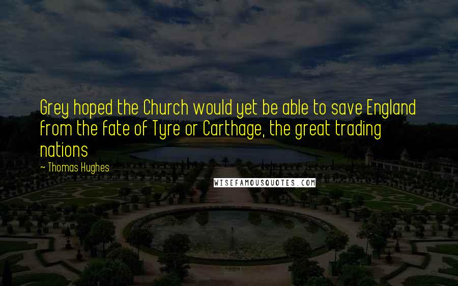 Thomas Hughes Quotes: Grey hoped the Church would yet be able to save England from the fate of Tyre or Carthage, the great trading nations