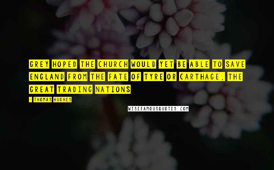 Thomas Hughes Quotes: Grey hoped the Church would yet be able to save England from the fate of Tyre or Carthage, the great trading nations