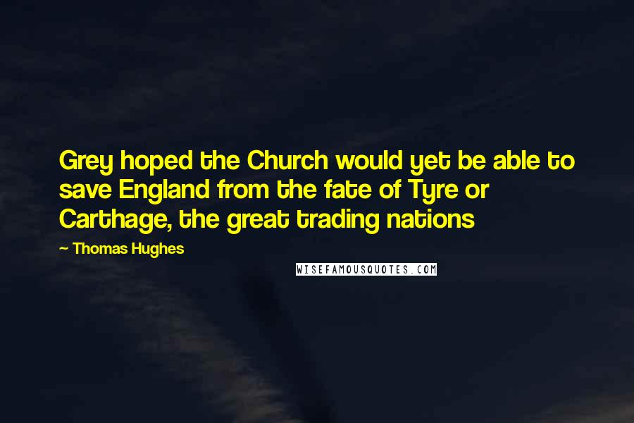 Thomas Hughes Quotes: Grey hoped the Church would yet be able to save England from the fate of Tyre or Carthage, the great trading nations