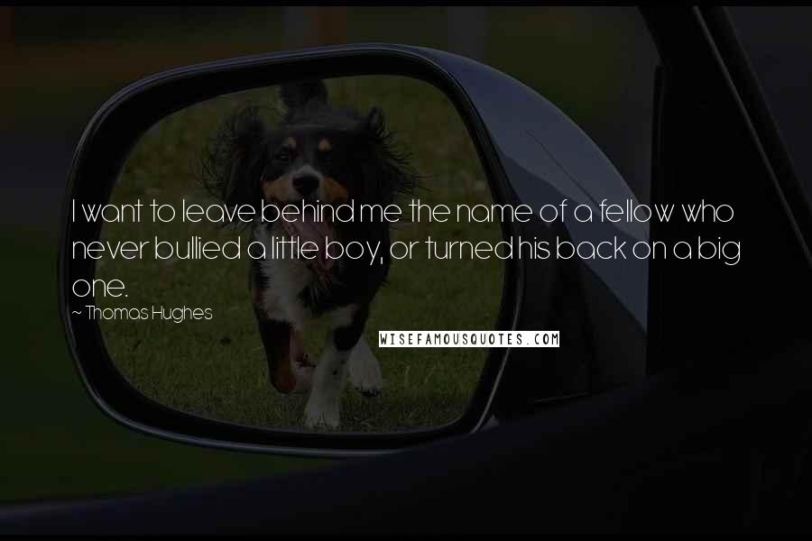 Thomas Hughes Quotes: I want to leave behind me the name of a fellow who never bullied a little boy, or turned his back on a big one.