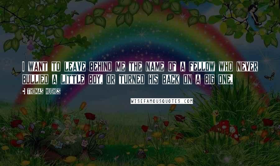 Thomas Hughes Quotes: I want to leave behind me the name of a fellow who never bullied a little boy, or turned his back on a big one.