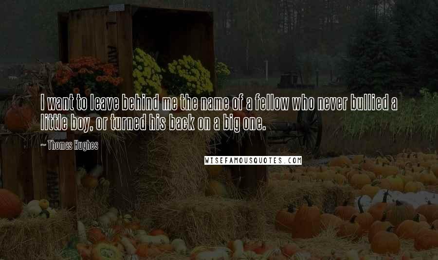 Thomas Hughes Quotes: I want to leave behind me the name of a fellow who never bullied a little boy, or turned his back on a big one.