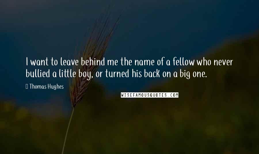 Thomas Hughes Quotes: I want to leave behind me the name of a fellow who never bullied a little boy, or turned his back on a big one.