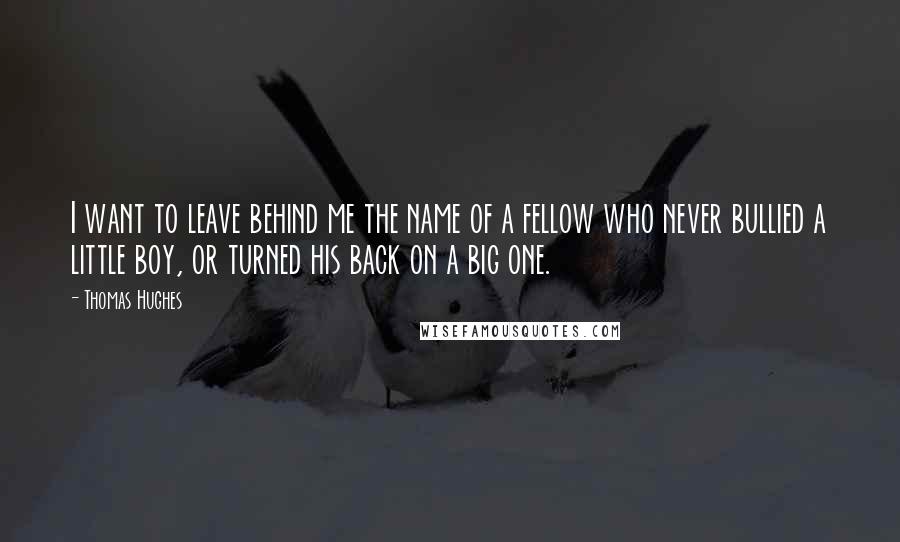 Thomas Hughes Quotes: I want to leave behind me the name of a fellow who never bullied a little boy, or turned his back on a big one.