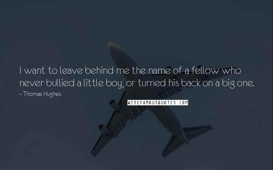 Thomas Hughes Quotes: I want to leave behind me the name of a fellow who never bullied a little boy, or turned his back on a big one.