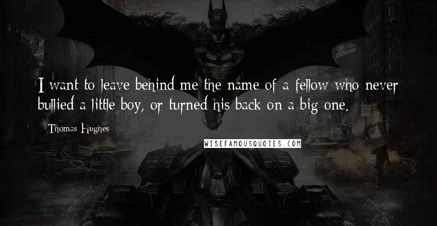 Thomas Hughes Quotes: I want to leave behind me the name of a fellow who never bullied a little boy, or turned his back on a big one.