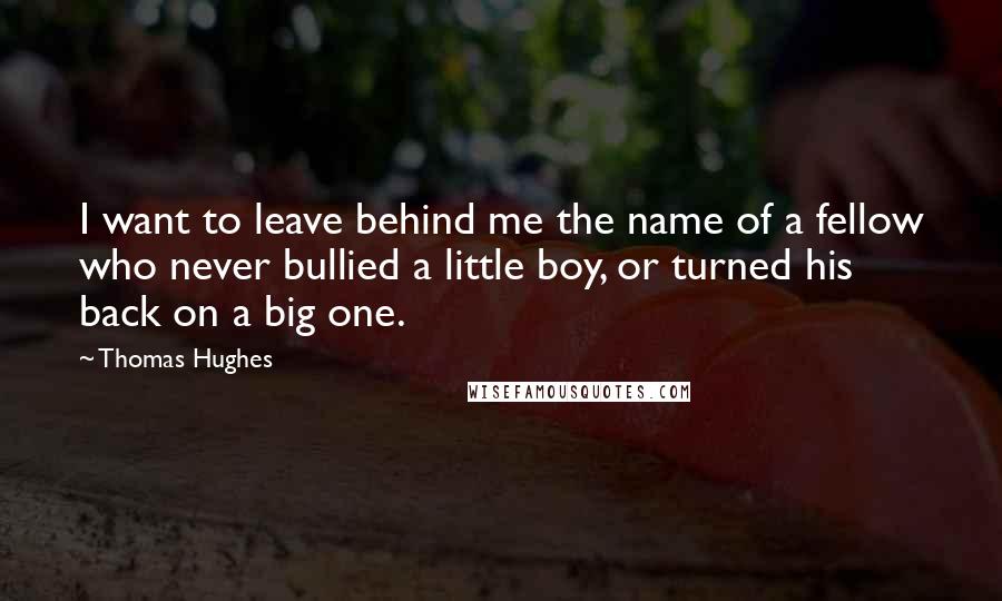 Thomas Hughes Quotes: I want to leave behind me the name of a fellow who never bullied a little boy, or turned his back on a big one.