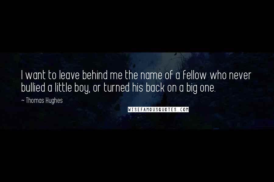 Thomas Hughes Quotes: I want to leave behind me the name of a fellow who never bullied a little boy, or turned his back on a big one.