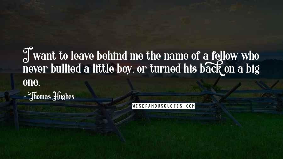 Thomas Hughes Quotes: I want to leave behind me the name of a fellow who never bullied a little boy, or turned his back on a big one.