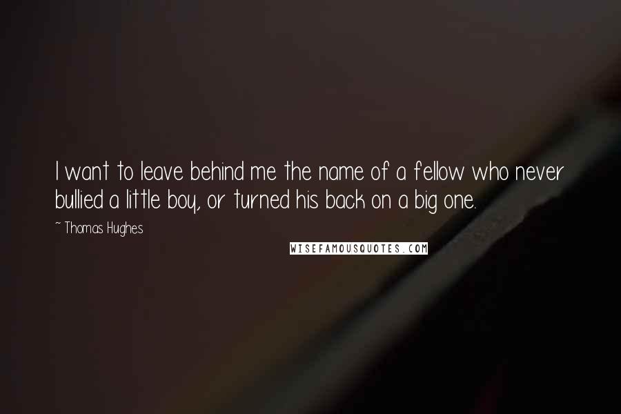 Thomas Hughes Quotes: I want to leave behind me the name of a fellow who never bullied a little boy, or turned his back on a big one.