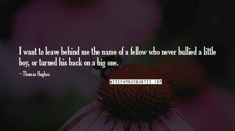 Thomas Hughes Quotes: I want to leave behind me the name of a fellow who never bullied a little boy, or turned his back on a big one.