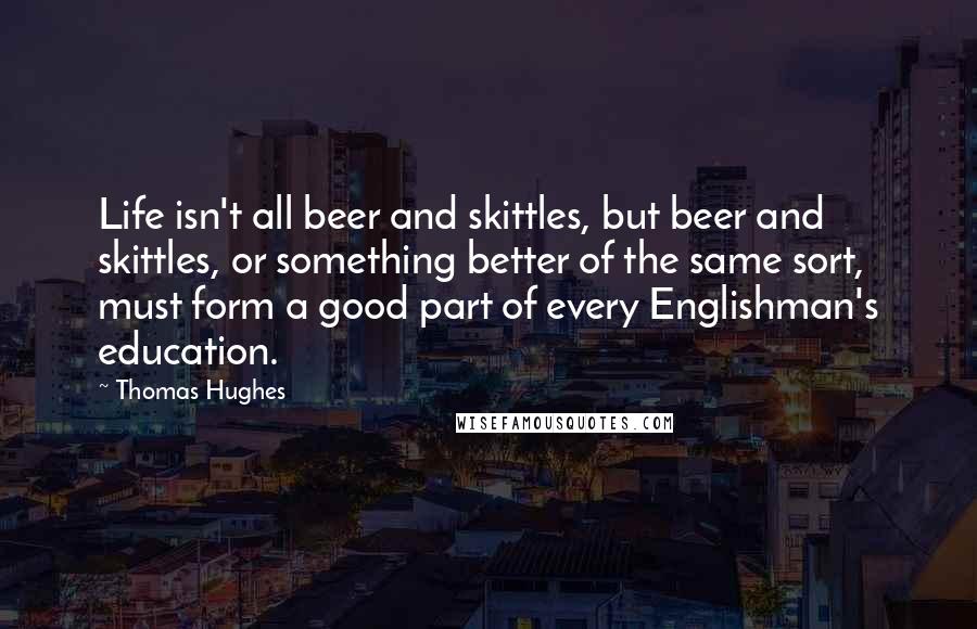 Thomas Hughes Quotes: Life isn't all beer and skittles, but beer and skittles, or something better of the same sort, must form a good part of every Englishman's education.