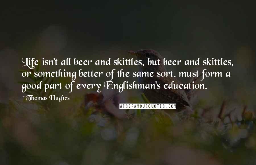 Thomas Hughes Quotes: Life isn't all beer and skittles, but beer and skittles, or something better of the same sort, must form a good part of every Englishman's education.
