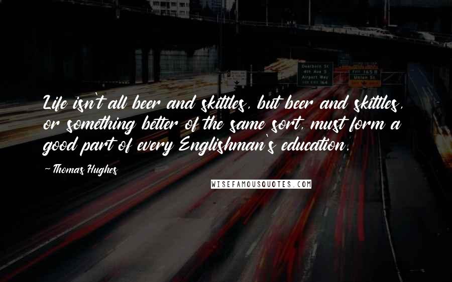 Thomas Hughes Quotes: Life isn't all beer and skittles, but beer and skittles, or something better of the same sort, must form a good part of every Englishman's education.