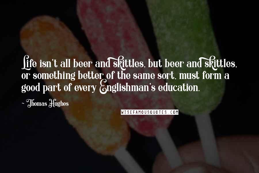 Thomas Hughes Quotes: Life isn't all beer and skittles, but beer and skittles, or something better of the same sort, must form a good part of every Englishman's education.