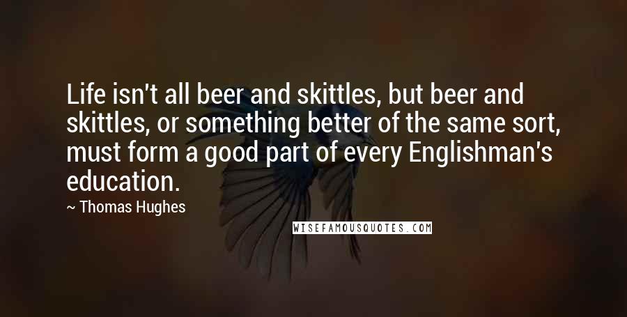 Thomas Hughes Quotes: Life isn't all beer and skittles, but beer and skittles, or something better of the same sort, must form a good part of every Englishman's education.