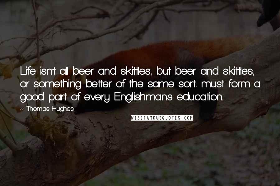 Thomas Hughes Quotes: Life isn't all beer and skittles, but beer and skittles, or something better of the same sort, must form a good part of every Englishman's education.