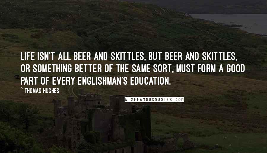 Thomas Hughes Quotes: Life isn't all beer and skittles, but beer and skittles, or something better of the same sort, must form a good part of every Englishman's education.