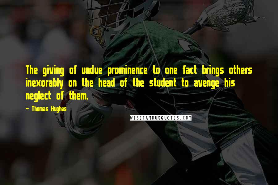 Thomas Hughes Quotes: The giving of undue prominence to one fact brings others inexorably on the head of the student to avenge his neglect of them,