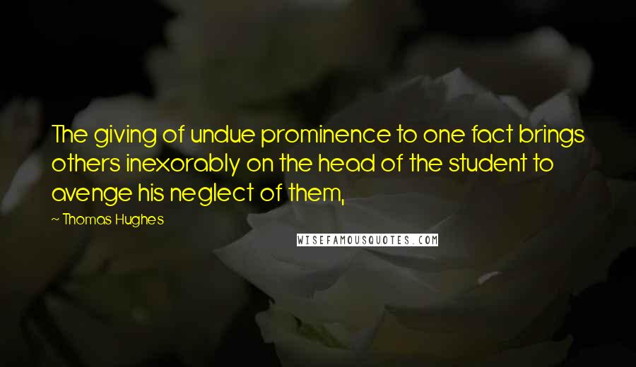 Thomas Hughes Quotes: The giving of undue prominence to one fact brings others inexorably on the head of the student to avenge his neglect of them,