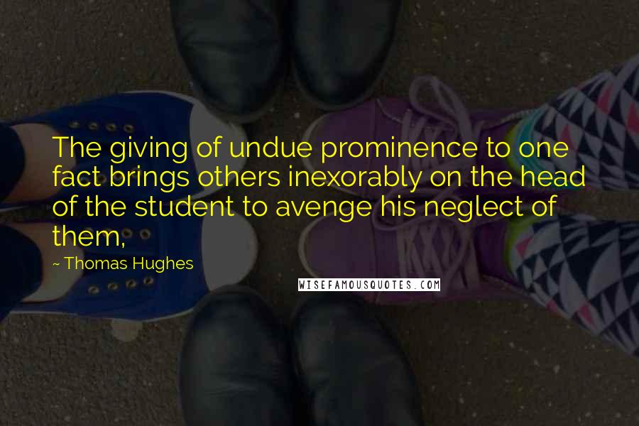 Thomas Hughes Quotes: The giving of undue prominence to one fact brings others inexorably on the head of the student to avenge his neglect of them,