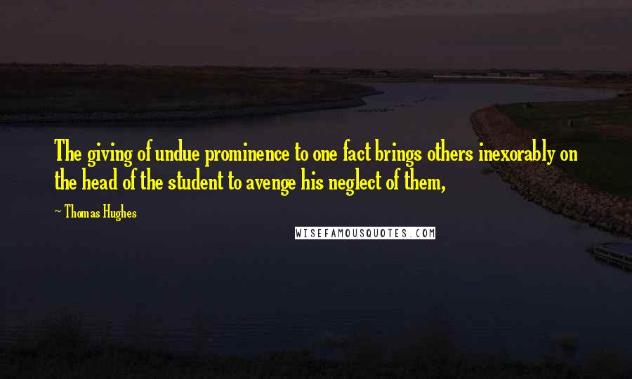Thomas Hughes Quotes: The giving of undue prominence to one fact brings others inexorably on the head of the student to avenge his neglect of them,