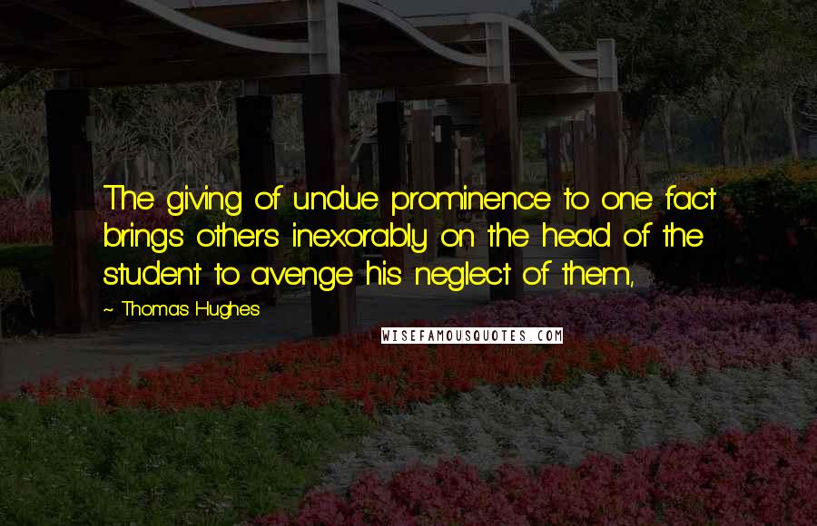 Thomas Hughes Quotes: The giving of undue prominence to one fact brings others inexorably on the head of the student to avenge his neglect of them,