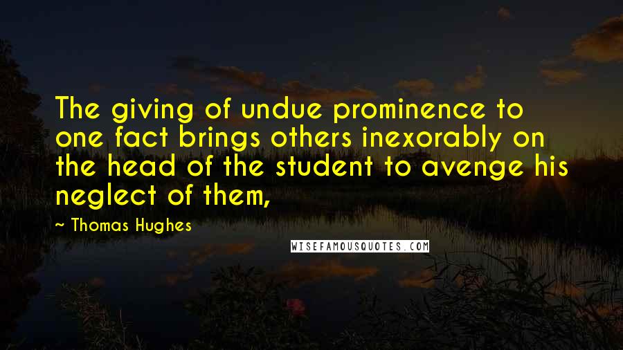 Thomas Hughes Quotes: The giving of undue prominence to one fact brings others inexorably on the head of the student to avenge his neglect of them,