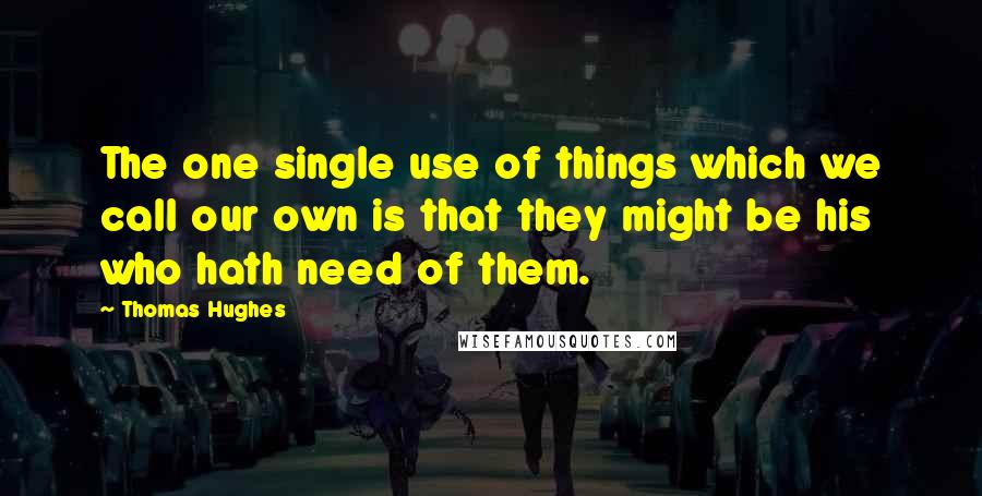 Thomas Hughes Quotes: The one single use of things which we call our own is that they might be his who hath need of them.