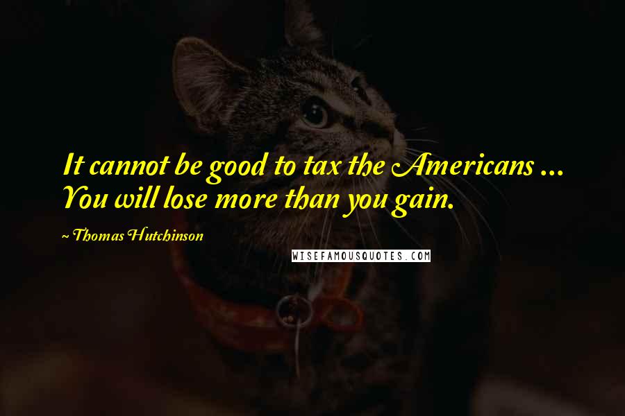 Thomas Hutchinson Quotes: It cannot be good to tax the Americans ... You will lose more than you gain.