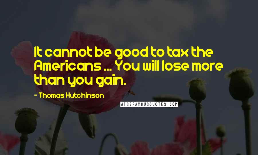 Thomas Hutchinson Quotes: It cannot be good to tax the Americans ... You will lose more than you gain.