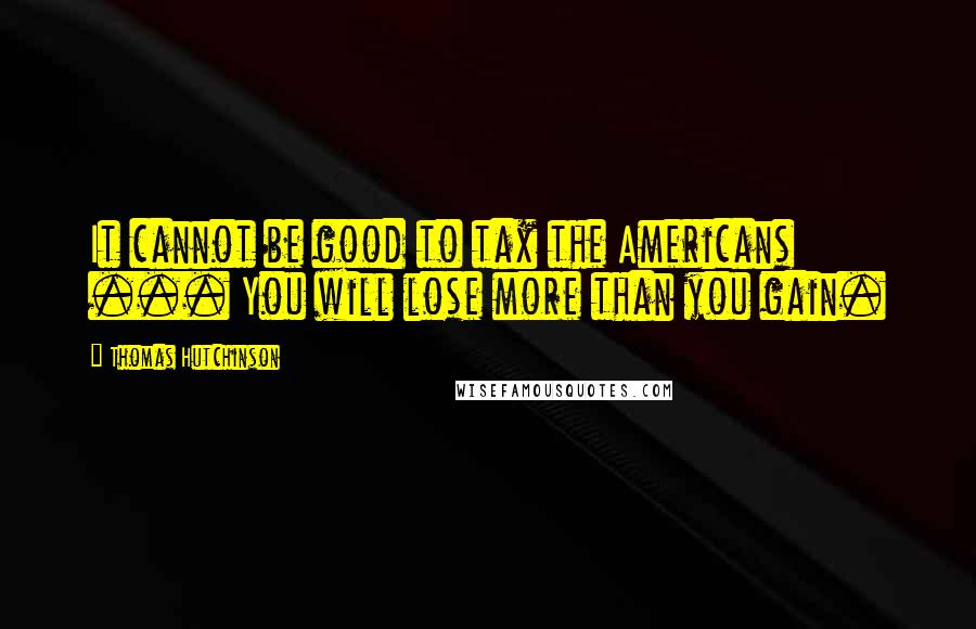 Thomas Hutchinson Quotes: It cannot be good to tax the Americans ... You will lose more than you gain.