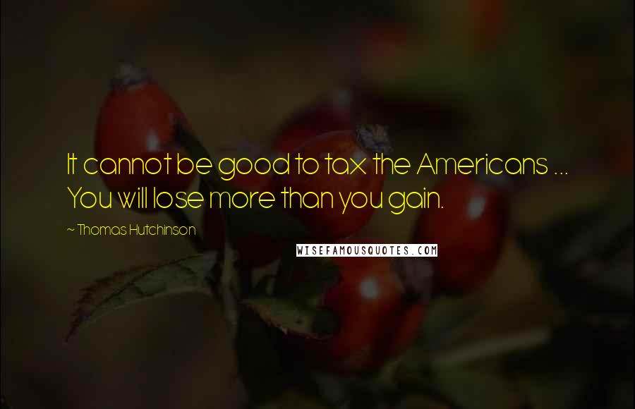 Thomas Hutchinson Quotes: It cannot be good to tax the Americans ... You will lose more than you gain.