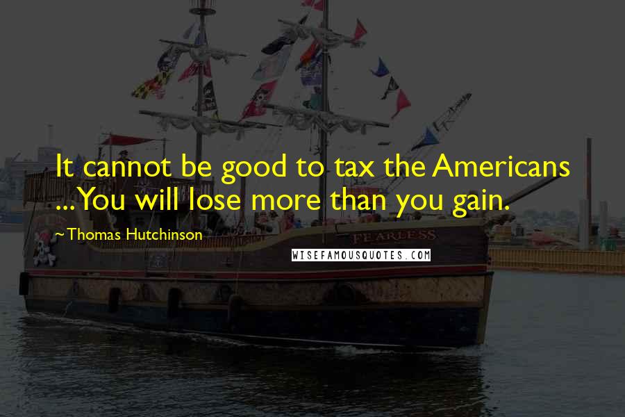 Thomas Hutchinson Quotes: It cannot be good to tax the Americans ... You will lose more than you gain.