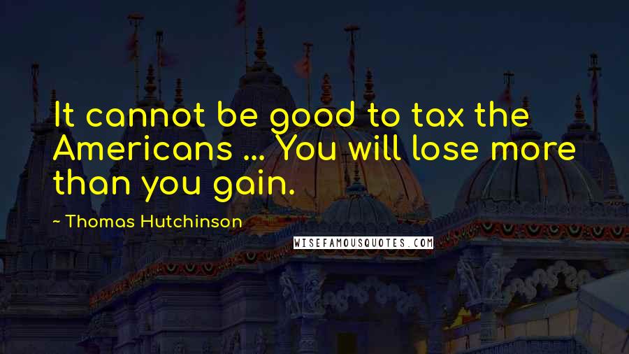 Thomas Hutchinson Quotes: It cannot be good to tax the Americans ... You will lose more than you gain.