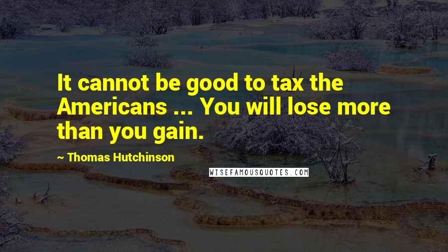 Thomas Hutchinson Quotes: It cannot be good to tax the Americans ... You will lose more than you gain.