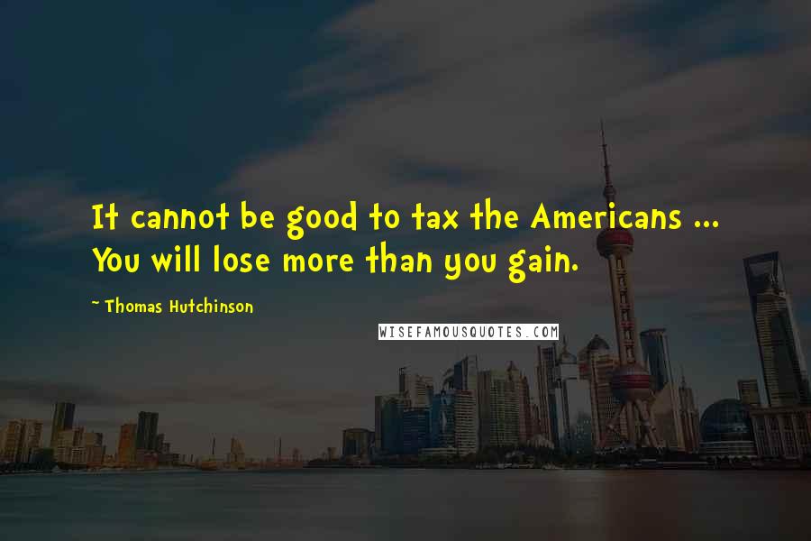 Thomas Hutchinson Quotes: It cannot be good to tax the Americans ... You will lose more than you gain.