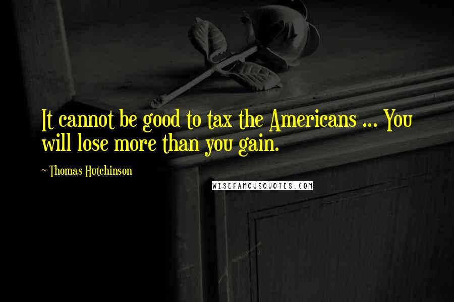 Thomas Hutchinson Quotes: It cannot be good to tax the Americans ... You will lose more than you gain.