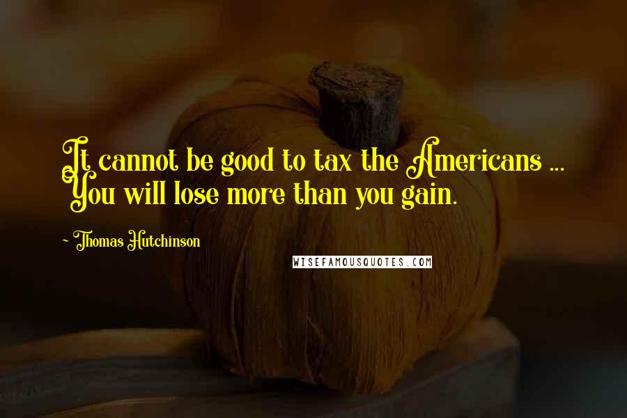 Thomas Hutchinson Quotes: It cannot be good to tax the Americans ... You will lose more than you gain.