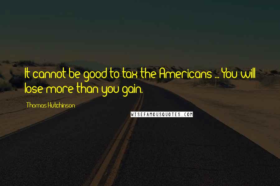 Thomas Hutchinson Quotes: It cannot be good to tax the Americans ... You will lose more than you gain.