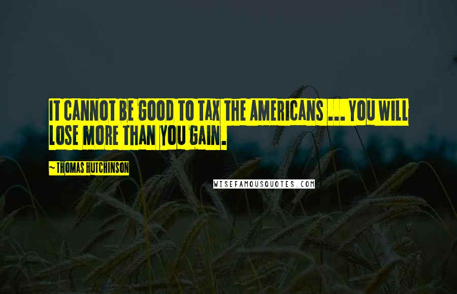 Thomas Hutchinson Quotes: It cannot be good to tax the Americans ... You will lose more than you gain.