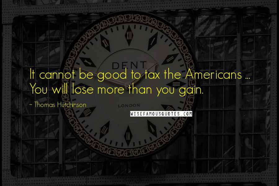 Thomas Hutchinson Quotes: It cannot be good to tax the Americans ... You will lose more than you gain.